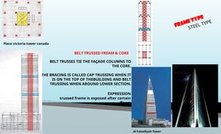 BELT TRUSSED FREAM & CORE
BELT TRUSSES TIE THE FAÇADE COLUMNS TO
THE CORE.
THE BRACING IS CALLED CAP TRUSSING WHEN IT
IS ON THE TOP OF THEBUILDING AND BELT
TRUSSING WHEN AROUND LOWER SECTION.
EXPRESSION
trussed frame is exposed after certain
floors
FRAME TYPE
STEEL TYPE
Place victoria tower canada
Al Faisalliyah Tower
 