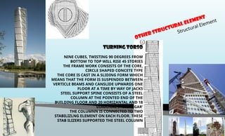 OTHER Structural Element
Structural Element
TURNING TORSO
NINE CUBES, TWISTING 90 DEGREES FROM
BOTTOM TO TOP WILL RISE 45 STORIES
THE FRAME WORK CONSISTS OF THE CORE,
CIRCLE SHAPED CONCETE TYPE
THE CORE IS CAST IN A SLIDING FORM WHICH
MEANS THAT THE FORM IS SUSPENDED BETWEEN
VERTICLE BEAMS AND CANSLIDE UPWARDS ONE
FLOOR AT A TIME BY WAY OF JACKS
STEEL SUPPORT SPINE CONSISTS OF A STEEL
COLUMN AT THE POINTED END OF THE
BUILDING FLOOR AND 20 HORIZANTAL AND 18
DIAGONAL STEEL ‘CIGAR’
THE COLUMNN IS CONNECTED TO TWO
STABILIZLNG ELEMENT ON EACH FLOOR. THESE
STAB ILIZERS SUPPORTED THE STEEL COLUMN
 