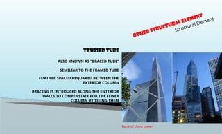 TRUSSED TUBE
ALSO KNOWN AS “BRACED TUBE”
SEMILIAR TO THE FRAMED TUBE
FURTHER SPACED REQUARED BETWEEN THE
EXTERIOR COLUMN
BRACING IS INTROUCED ALONG THE ENTERIOR
WALLS TO COMPENSTATE FOR THE FEWER
COLUMN BY TIEING THEM
OTHER Structural Element
Structural Element
Bank of china tower
 