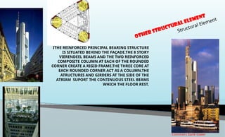 OTHER Structural Element
Structural Element
Commerz bank tower
ITHE REINFORCED PRINCIPAL BEARING STRUCTURE
IS SITUATED BEHIND THE FAÇADE.THE 8 STORY
VIERENDEEL BEAMS AND THE TWO REINFORCED
COMPOSITE COLUMN AT EACH OF THE ROUNDED
CORNER CREATE A RIGID FRAME.THE THREE CORE AT
EACH ROUNDED CORNER ACT AS A COLUMN.THE
ATRUCTURES AND GIRDERS AT THE SIDE OF THE
ATRIAM SUPORT THE CONTINUOUS STEEL BEAMS
WHICH THE FLOOR REST.
 
