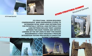 ITS STRUCTURAL DESIGN REQUERED
COMPREHENSIVE WIND ENGINEERING STUDIES TO
DETERMIINE DETAIL WIND LOAD DISTRIBUTION
FOR POTENTIALLY CRITICAL LOAD PATTERN.S.THIS
LOAD PATTERNS INCLUDE TWIST LOADING
BETWEEN TWO MAIN TOWERS AND VERTICAL
LOADING OF THE TOP LINKS.TO MEET THIS DESIGN
REQUIREMENTS A HIGH FREQUENCY PRESSURE
INTEGRATION TESTING PROCEDURE IS CONDUCTED
IN RWDI”S BOUNDARY..
OTHER Structural Element
Structural Element
CC TV head quarter
CCTV Head Quarter
 