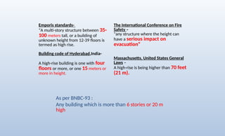 Emporis standards-
“A multi-story structure between 35-
100 meters tall, or a building of
unknown height from 12-39 floors is
termed as high rise.
Building code of Hyderabad,India-
A high-rise building is one with four
floors or more, or one 15 meters or
more in height.
The International Conference on Fire
Safety –
"any structure where the height can
have a serious impact on
evacuation“
Massachusetts, United States General
Laws –
A high-rise is being higher than 70 feet
(21 m).
As per BNBC-93 :
Any building which is more than 6 stories or 20 m
high
 