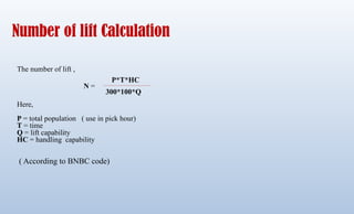 Number of lift Calculation
The number of lift ,
Here,
P = total population ( use in pick hour)
T = time
Q = lift capability
HC = handling capability
( According to BNBC code)
P*T*HC
300*100*Q
N =
 