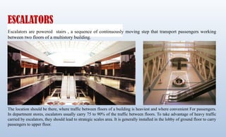 ESCALATORS
Escalators are powered stairs , a sequence of continuously moving step that transport passengers working
between two floors of a multistory building.
The location should be there, where traffic between floors of a building is heaviest and where convenient For passengers.
In department stores, escalators usually carry 75 to 90% of the traffic between floors. To take advantage of heavy traffic
carried by escalators, they should lead to strategic scales area. It is generally installed in the lobby of ground floor to carry
passengers to upper floor.
 