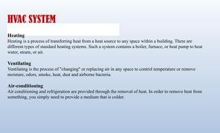 HVAC SYSTEM
Heating
Heating is a process of transferring heat from a heat source to any space within a building. There are
different types of standard heating systems. Such a system contains a boiler, furnace, or heat pump to heat
water, steam, or air.
Ventilating
Ventilating is the process of "changing" or replacing air in any space to control temperature or remove
moisture, odors, smoke, heat, dust and airborne bacteria.
Air-conditioning
Air conditioning and refrigeration are provided through the removal of heat. In order to remove heat from
something, you simply need to provide a medium that is colder.
 