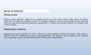 HVAC IN SPACES
Mixing systems
Mixing systems generally supply air in a manner that the air in the entire room is fully mixed. In cooling
mode, the cool supply air, typically around 55’F at design conditions, exits an outlet at high velocity, inducing
room air to provide mixing and temperature equalization. To enhance the mixing, diffusers are normally used
as the air outlets.
Displacement ventilation
Displacement systems introduce air at low velocities to cause minimal induction and mixing. This system is
primarily used for ventilation and space cooling applications. By doing so, the air quality in the occupied
zone is generally superior to that achieved with mixing room air distribution.
 