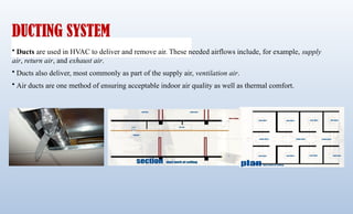 DUCTING SYSTEM
• Ducts are used in HVAC to deliver and remove air. These needed airflows include, for example, supply
air, return air, and exhaust air.
• Ducts also deliver, most commonly as part of the supply air, ventilation air.
• Air ducts are one method of ensuring acceptable indoor air quality as well as thermal comfort.
 