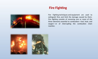 Fire Fighting
Fire Fighting techniques and equipment are used to
extinguish fires and limit the damage caused by them.
Fire fighting consists of removing one or more of the
three elements essential to combustion—fuel, heat, and
oxygen—or of interrupting the combustion chain
reaction.
 