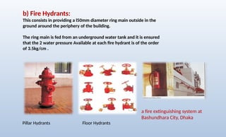 b) Fire Hydrants:
This consists in providing a l50mm diameter ring main outside in the
ground around the periphery of the building.
The ring main is fed from an underground water tank and it is ensured
that the 2 water pressure Available at each fire hydrant is of the order
of 3.5kg/cm .
a fire extinguishing system at
Bashundhara City, Dhaka
Pillar Hydrants Floor Hydrants
 
