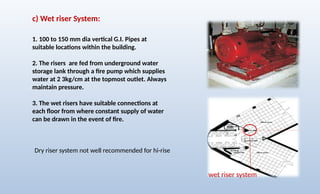 c) Wet riser System:
1. 100 to 150 mm dia vertical G.I. Pipes at
suitable locations within the building.
2. The risers are fed from underground water
storage lank through a fire pump which supplies
water at 2 3kg/cm at the topmost outlet. Always
maintain pressure.
3. The wet risers have suitable connections at
each floor from where constant supply of water
can be drawn in the event of fire.
wet riser system
Dry riser system not well recommended for hi-rise
 