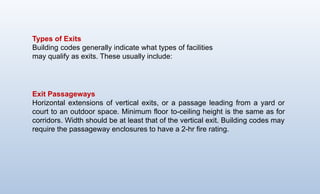 Types of Exits
Building codes generally indicate what types of facilities
may qualify as exits. These usually include:
Exit Passageways
Horizontal extensions of vertical exits, or a passage leading from a yard or
court to an outdoor space. Minimum floor ­
to-ceiling height is the same as for
corridors. Width should be at least that of the vertical exit. Building codes may
require the passageway en­
closures to have a 2-hr fire rating.
 