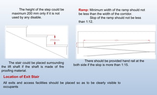 The height of the step could be
maximum 200 mm only if it is not
used by any disable.
The stair could be placed surrounding
the lift shaft if the shaft is made of fire
proofing material.
Ramp: Minimum width of the ramp should not
be less than the width of the corridor.
Slop of the ramp should not be less
than 1:12.
There should be provided hand rail at the
both side if the slop is more than 1:15.
All exits and access facilities should be placed so as to be clearly visible to
occupants
Location of Exit Stair
 