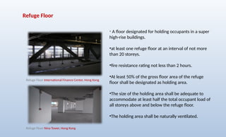 Refuge Floor
• A floor designated for holding occupants in a super
high-rise buildings.
•at least one refuge floor at an interval of not more
than 20 storeys.
•fire resistance rating not less than 2 hours.
•At least 50% of the gross floor area of the refuge
floor shall be designated as holding area.
•The size of the holding area shall be adequate to
accommodate at least half the total occupant load of
all storeys above and below the refuge floor.
•The holding area shall be naturally ventilated.
Refuge Floor International Finance Center, Hong Kong
Refuge Floor Nina Tower, Hong Kong
 
