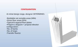 CONFIGARATION
At initial design stage, designer DETERMINES:
•Buildable net rentable areas (NRA)
•Gross floor areas (GFA)
•Typical & atypical floor-plates
•Prepare a diagram + propose elevator
configuration:
•No. of banks
•No. of stops
•Transfer floor(s)
 