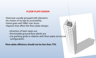 FLOOR PLATE DESIGN
•Staircase usually grouped with elevators
•As means of escape & accessibility
•Same goes with M&E riser ducts
•Aspects that affect the floor-plate design:
–Direction of best views out
–Permissible ground floor plinth are
–Car-parking grids in relation with floor-plate structural
configuration.
Floor-plate efficiency should not be less than 75%
 