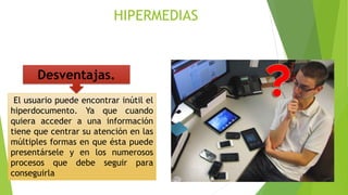 Desventajas.
El usuario puede encontrar inútil el
hiperdocumento. Ya que cuando
quiera acceder a una información
tiene que centrar su atención en las
múltiples formas en que ésta puede
presentársele y en los numerosos
procesos que debe seguir para
conseguirla
HIPERMEDIAS
 