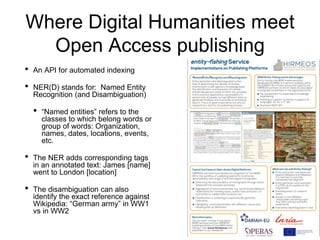 Where Digital Humanities meet
Open Access publishing
• An API for automated indexing
• NER(D) stands for: Named Entity
Recognition (and Disambiguation)
• “Named entities” refers to the
classes to which belong words or
group of words: Organization,
names, dates, locations, events,
etc.
• The NER adds corresponding tags
in an annotated text: James [name]
went to London [location]
• The disambiguation can also
identify the exact reference against
Wikipedia: “German army” in WW1
vs in WW2
 