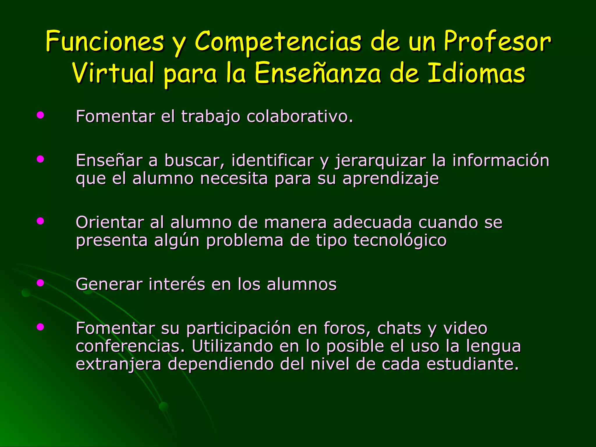Funciones y Competencias de un Profesor Virtual para la Enseñanza de Idiomas Fomentar el trabajo colaborativo.  Enseñar a buscar, identificar y jerarquizar la información que el alumno necesita para su aprendizaje Orientar al alumno de manera adecuada cuando se presenta algún problema de tipo tecnológico Generar interés en los alumnos Fomentar su participación en foros, chats y video conferencias. Utilizando en lo posible el uso la lengua extranjera dependiendo del nivel de cada estudiante.  