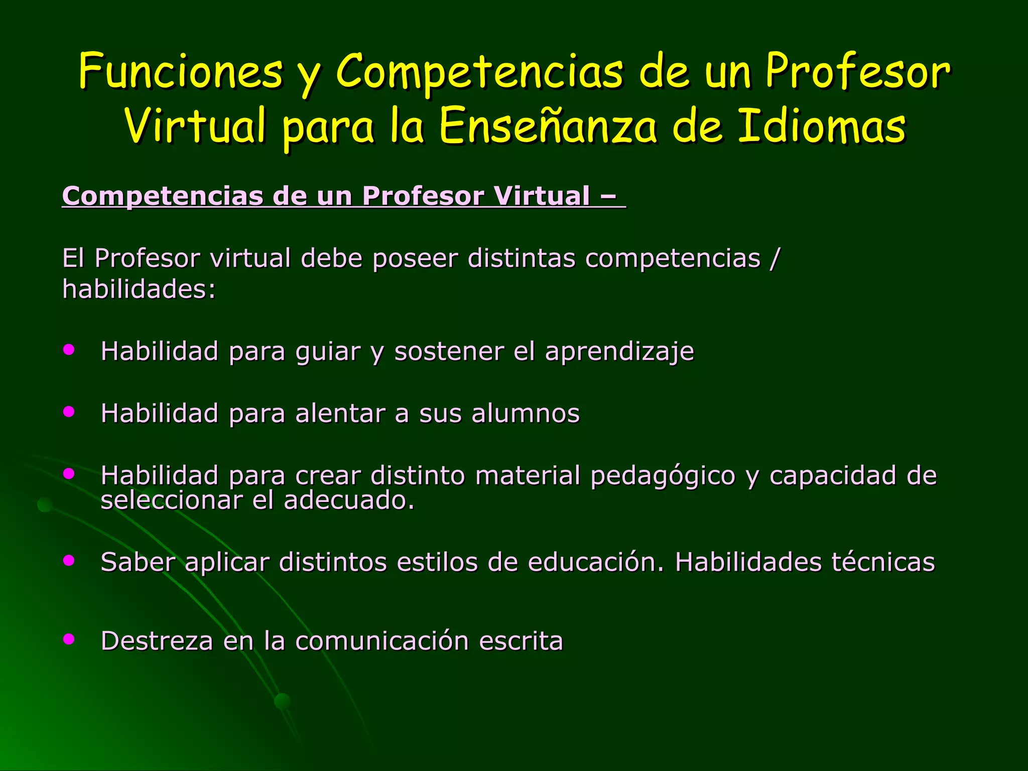 Funciones y Competencias de un Profesor Virtual para la Enseñanza de Idiomas Competencias de un Profesor Virtual –  El Profesor virtual debe poseer distintas competencias /  habilidades: Habilidad para guiar y sostener el aprendizaje  Habilidad para alentar a sus alumnos Habilidad para crear distinto material pedagógico y capacidad de seleccionar el adecuado.  Saber aplicar distintos estilos de educación.  Habilidades técnicas  Destreza en la comunicación escrita 