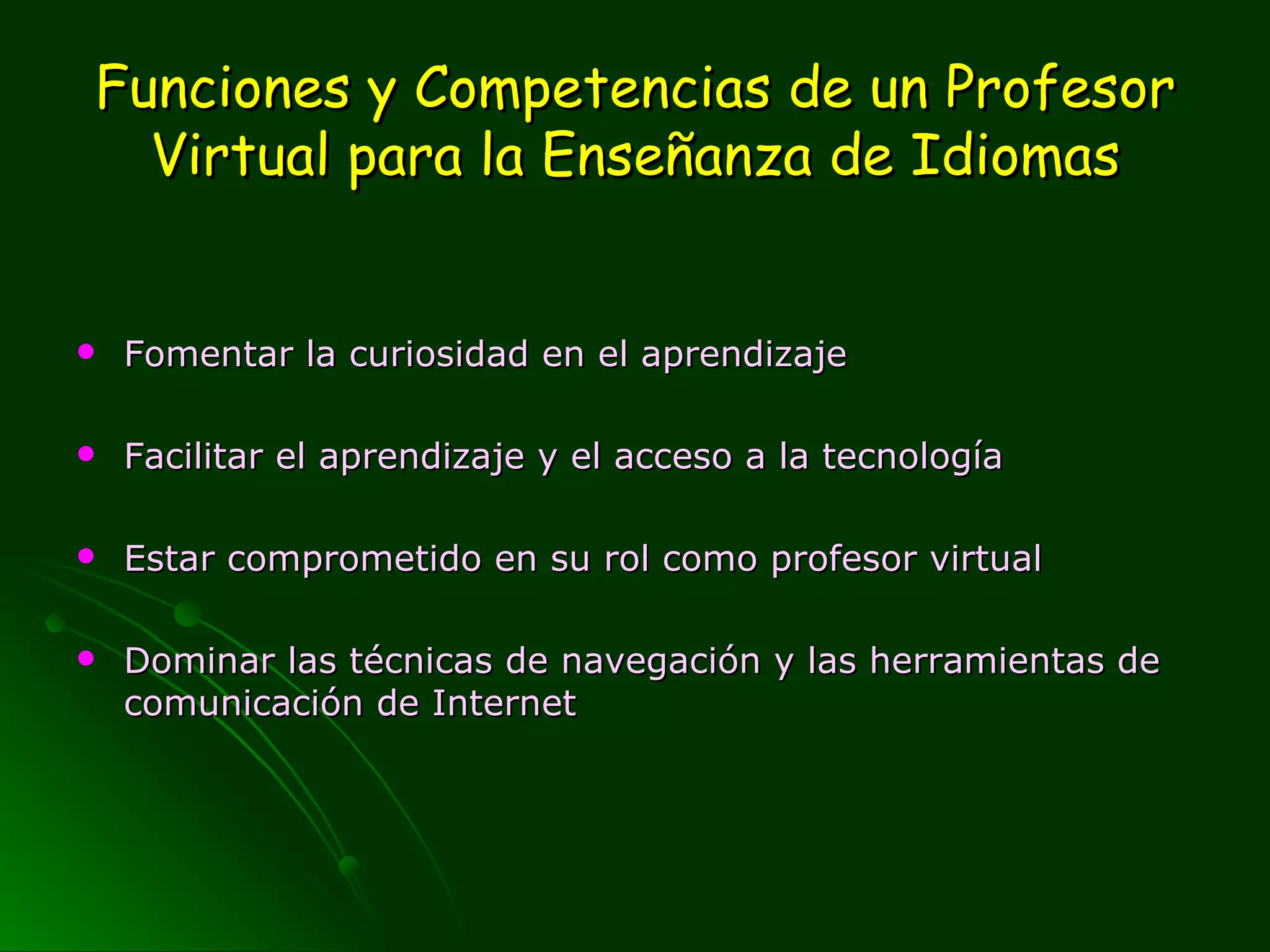 Funciones y Competencias de un Profesor Virtual para la Enseñanza de Idiomas Fomentar la curiosidad en el aprendizaje Facilitar el aprendizaje y el acceso a la tecnología Estar comprometido en su rol como profesor virtual Dominar las técnicas de navegación y las herramientas de comunicación de Internet 