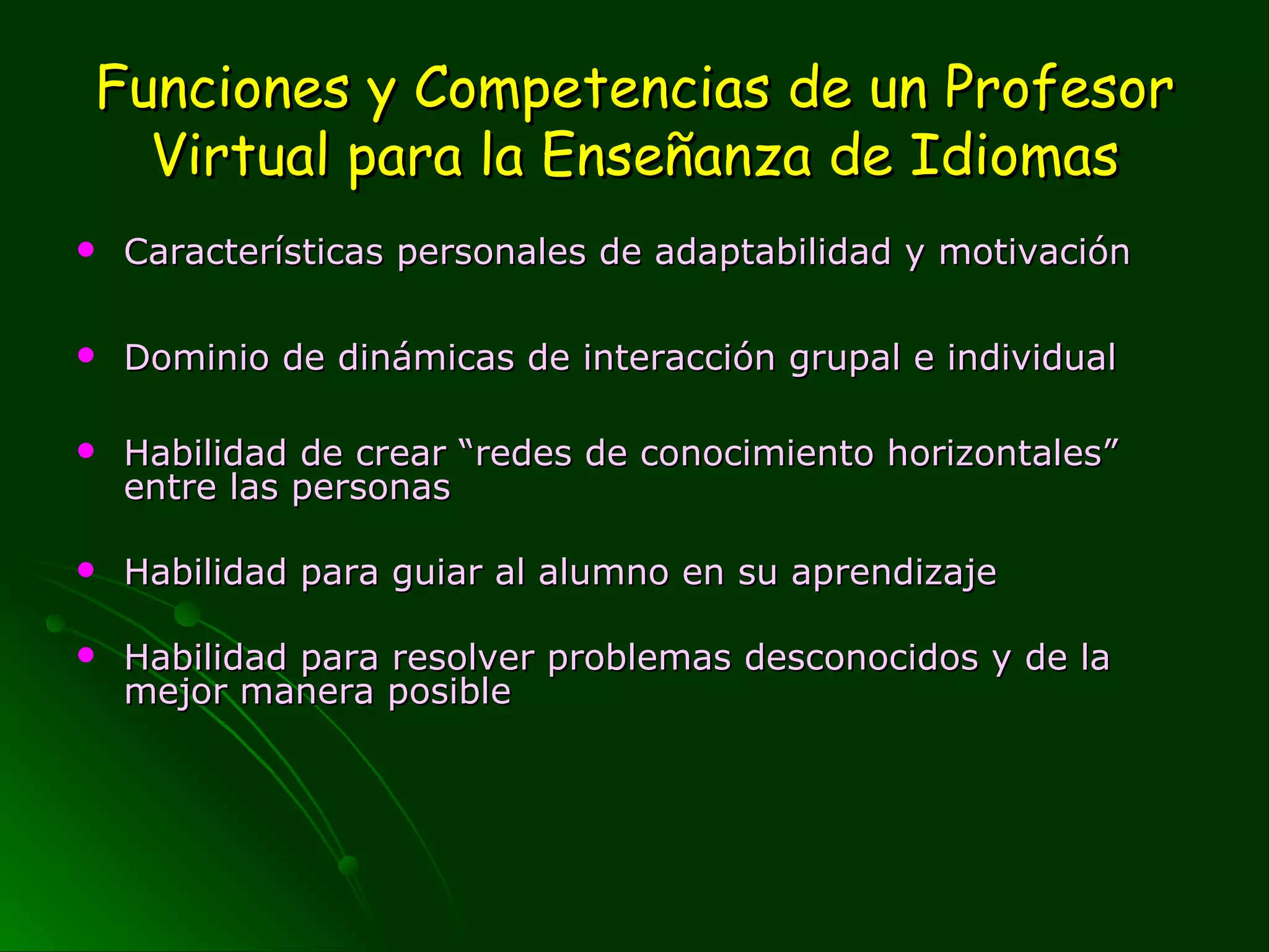 Funciones y Competencias de un Profesor Virtual para la Enseñanza de Idiomas Características personales de adaptabilidad y motivación  Dominio de dinámicas de interacción grupal e individual Habilidad de crear “redes de conocimiento horizontales” entre las personas  Habilidad para guiar al alumno en su aprendizaje Habilidad para resolver problemas desconocidos y de la mejor manera posible 