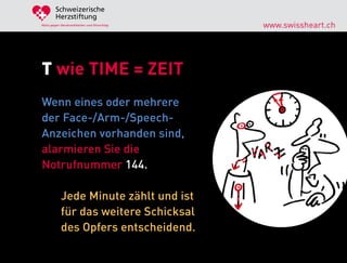 Schweizerische
        Herzstiftung
Aktiv gegen Herzkrankheiten und Hirnschlag   www.swissheart.ch




T wie TIME = ZEIT
Wenn eines oder mehrere
der Face-/Arm-/Speech-
Anzeichen vorhanden sind,
alarmieren Sie die
Notrufnummer 144.

            Jede Minute zählt und ist
            für das weitere Schicksal
            des Opfers entscheidend.
 