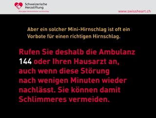 Schweizerische
        Herzstiftung
Aktiv gegen Herzkrankheiten und Hirnschlag        www.swissheart.ch



            Aber ein solcher Mini-Hirnschlag ist oft ein
            Vorbote für einen richtigen Hirnschlag.


Rufen Sie deshalb die Ambulanz
144 oder Ihren Hausarzt an,
auch wenn diese Störung
nach wenigen Minuten wieder
nachlässt. Sie können damit
Schlimmeres vermeiden.
 
