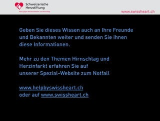 Schweizerische
        Herzstiftung
Aktiv gegen Herzkrankheiten und Hirnschlag   www.swissheart.ch



Geben Sie dieses Wissen auch an Ihre Freunde
und Bekannten weiter und senden Sie ihnen
diese Informationen.

Mehr zu den Themen Hirnschlag und
Herzinfarkt erfahren Sie auf
unserer Spezial-Website zum Notfall

www.helpbyswissheart.ch
oder auf www.swissheart.ch
 