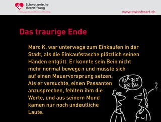 Schweizerische
        Herzstiftung
Aktiv gegen Herzkrankheiten und Hirnschlag        www.swissheart.ch




Das traurige Ende
            Marc K. war unterwegs zum Einkaufen in der
            Stadt, als die Einkaufstasche plötzlich seinen
            Händen entglitt. Er konnte sein Bein nicht
            mehr normal bewegen und musste sich
            auf einen Mauervorsprung setzen.
            Als er versuchte, einen Passanten
            anzusprechen, fehlten ihm die
            Worte, und aus seinem Mund
            kamen nur noch undeutliche
            Laute.
 
