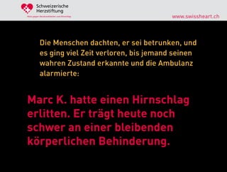 Schweizerische
        Herzstiftung
Aktiv gegen Herzkrankheiten und Hirnschlag       www.swissheart.ch



            Die Menschen dachten, er sei betrunken, und
            es ging viel Zeit verloren, bis jemand seinen
            wahren Zustand erkannte und die Ambulanz
            alarmierte:


Marc K. hatte einen Hirnschlag
erlitten. Er trägt heute noch
schwer an einer bleibenden
körperlichen Behinderung.
 