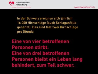 Schweizerische
        Herzstiftung
Aktiv gegen Herzkrankheiten und Hirnschlag       www.swissheart.ch



            In der Schweiz ereignen sich jährlich
            16 000 Hirnschläge (auch Schlaganfälle
            genannt). Das sind fast zwei Hirnschläge
            pro Stunde.


Eine von vier betroffenen
Personen stirbt.
Eine von drei betroffenen
Personen bleibt ein Leben lang
behindert, zum Teil schwer.
 