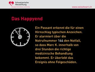 Schweizerische
        Herzstiftung
Aktiv gegen Herzkrankheiten und Hirnschlag                            www.swissheart.ch




Das Happyend
                                             Ein Passant erkennt die für einen
                                             Hirnschlag typischen Anzeichen.
                                             Er alarmiert über die
                                             Notrufnummer 144 den Notfall,
                                             so dass Marc K. innerhalb von
                                             drei Stunden die richtige
                                             medizinische Behandlung
                                             bekommt. Er überlebt das
                                             Ereignis ohne Folgeschäden.
 