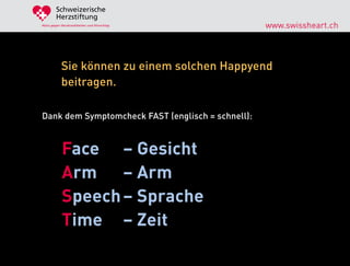 Schweizerische
        Herzstiftung
Aktiv gegen Herzkrankheiten und Hirnschlag         www.swissheart.ch



            Sie können zu einem solchen Happyend
            beitragen.

Dank dem Symptomcheck FAST (englisch = schnell):



            Face – Gesicht
            Arm – Arm
            Speech – Sprache
            Time – Zeit
 