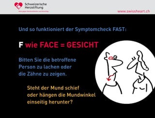 Schweizerische
        Herzstiftung
Aktiv gegen Herzkrankheiten und Hirnschlag   www.swissheart.ch



Und so funktioniert der Symptomcheck FAST:


F wie FACE = GESICHT
Bitten Sie die betroffene
Person zu lachen oder
die Zähne zu zeigen.

            Steht der Mund schief
            oder hängen die Mundwinkel
            einseitig herunter?
 