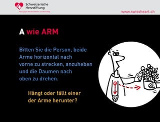 Schweizerische
        Herzstiftung
Aktiv gegen Herzkrankheiten und Hirnschlag   www.swissheart.ch




A wie ARM

Bitten Sie die Person, beide
Arme horizontal nach
vorne zu strecken, anzuheben
und die Daumen nach
oben zu drehen.

            Hängt oder fällt einer
            der Arme herunter?
 