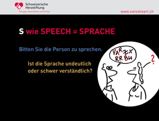 Schweizerische
        Herzstiftung
Aktiv gegen Herzkrankheiten und Hirnschlag   www.swissheart.ch




S wie SPEECH = SPRACHE

Bitten Sie die Person zu sprechen.

            Ist die Sprache undeutlich
            oder schwer verständlich?
 