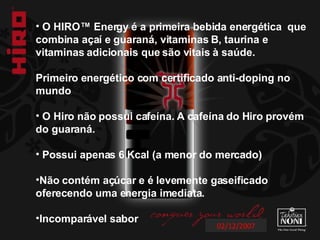 02/12/2007 O HIRO™ Energy é a primeira bebida energética  que combina açaí e guaraná, vitaminas B, taurina e vitaminas adicionais que são vitais à saúde.  Primeiro energético com certificado anti-doping no mundo O Hiro não possui cafeína. A cafeína do Hiro provém  do guaraná. Possui apenas 6 Kcal (a menor do mercado) Não contém açúcar e é levemente gaseificado oferecendo uma energia imediata. Incomparável sabor  