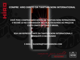 02/12/2007 COMPRE  HIRO DIRETO DA TAHITIAN NONI INTERNATIONAL  VOCÊ PODE COMPRAR HIRO DIRETO DA TAHITIAN NONI INTRNATIONAL  E RECEBÊ-LO NA COMODIDADE DO LOCAL ESCOLHIDO AO PREÇO DE  CUSTO ÚNICO EM TODO O BRASIL. SEJA UM REPRESENTANTE DA TAHITIAN NONI INTERNATIONAL E CONQUISTE O SEU MUNDO E-MAIL – SULNONI@TAHITIANNONI.COM 
