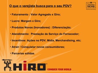 O que o varejista busca para o seu PDV? Faturamento : Valor Agregado x Giro; Lucro: Margem x Giro; Produtos Novos (Inovadores) : Diferenciação; Atendimento:  Prestação de Serviço do Fornecedor; Incentivos: Ações no PDV, Mídia, Merchandising, etc; Atrair / Conquistar novos consumidores; Parcerias sólidas. 