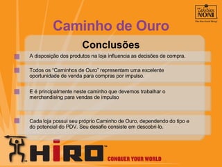 Conclusões A disposição dos produtos na loja influencia as decisões de compra. Todos os “Caminhos de Ouro” representam uma excelente oportunidade de venda para compras por impulso. E é principalmente neste caminho que devemos trabalhar o  merchandising para vendas de impulso Cada loja possui seu próprio Caminho de Ouro, dependendo do tipo e do potencial do PDV. Seu desafio consiste em descobri-lo. Caminho de Ouro 