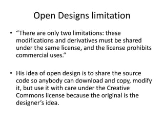 Open Designs limitation
• “There are only two limitations: these
modifications and derivatives must be shared
under the same license, and the license prohibits
commercial uses.”
• His idea of open design is to share the source
code so anybody can download and copy, modify
it, but use it with care under the Creative
Commons license because the original is the
designer’s idea.
 
