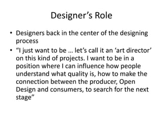 Designer’s Role
• Designers back in the center of the designing
process
• “I just want to be … let’s call it an ‘art director’
on this kind of projects. I want to be in a
position where I can influence how people
understand what quality is, how to make the
connection between the producer, Open
Design and consumers, to search for the next
stage”
 