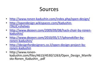 Sources
• http://www.ronen-kadushin.com/index.php/open-design/
• http://opendesign.wikispaces.com/Kadushin-
ITALIC+shelves
• http://www.dezeen.com/2009/09/08/hack-chair-by-ronen-
kadushin/
• http://www.dezeen.com/2010/05/17/iphonekiller-by-
ronen-kadushin/
• http://designfordesigners.co.il/open-design-project-by-
ronen-kadushin
• http://www.ronen-
kadushin.com/files/4613/4530/1263/Open_Design_Manife
sto-Ronen_Kadushin_.pdf
 
