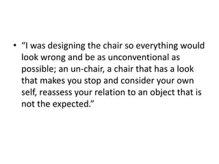 • “I was designing the chair so everything would
look wrong and be as unconventional as
possible; an un-chair, a chair that has a look
that makes you stop and consider your own
self, reassess your relation to an object that is
not the expected.”
 
