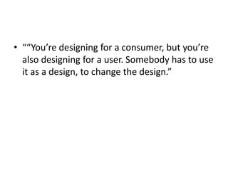 • ““You’re designing for a consumer, but you’re
also designing for a user. Somebody has to use
it as a design, to change the design.”
 