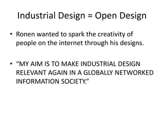 Industrial Design = Open Design
• Ronen wanted to spark the creativity of
people on the internet through his designs.
• “MY AIM IS TO MAKE INDUSTRIAL DESIGN
RELEVANT AGAIN IN A GLOBALLY NETWORKED
INFORMATION SOCIETY.”
 