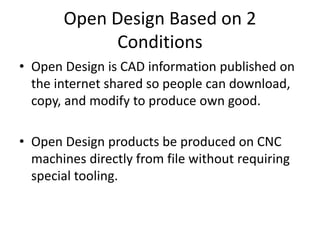Open Design Based on 2
Conditions
• Open Design is CAD information published on
the internet shared so people can download,
copy, and modify to produce own good.
• Open Design products be produced on CNC
machines directly from file without requiring
special tooling.
 