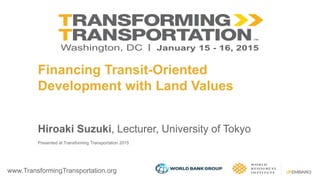 www.TransformingTransportation.org
Financing Transit-Oriented
Development with Land Values
Hiroaki Suzuki, Lecturer, University of Tokyo
Presented at Transforming Transportation 2015
 
