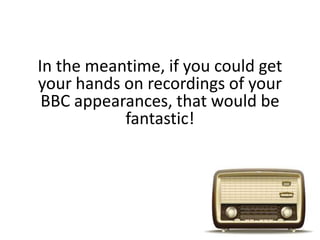 In the meantime, if you could get
your hands on recordings of your
BBC appearances, that would be
fantastic!
 
