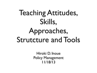 Teaching Attitudes,
Skills,
Approaches,
Strutcture and Tools
Hiroki D. Inoue
Policy Management
11/18/13
 